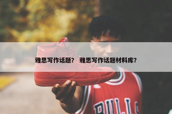 雅思写作话题？ 雅思写作话题材料库？