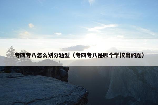 专四专八怎么划分题型（专四专八是哪个学校出的题）