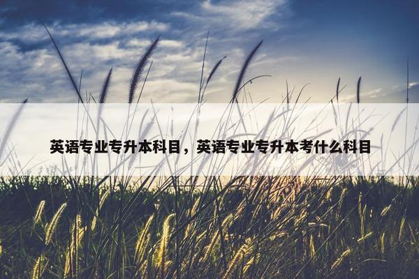 英语专业专升本科目，英语专业专升本考什么科目