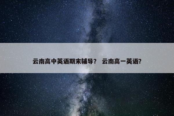 云南高中英语期末辅导？ 云南高一英语？