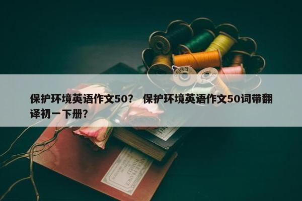 保护环境英语作文50？ 保护环境英语作文50词带翻译初一下册？