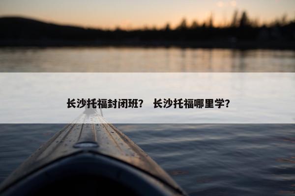 长沙托福封闭班？ 长沙托福哪里学？