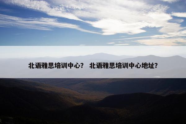 北语雅思培训中心？ 北语雅思培训中心地址？