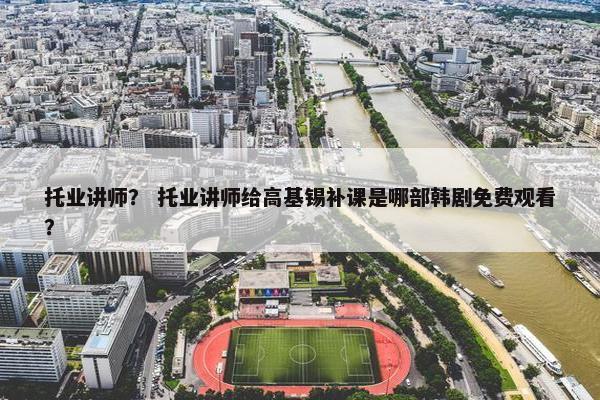 托业讲师？ 托业讲师给高基锡补课是哪部韩剧免费观看？