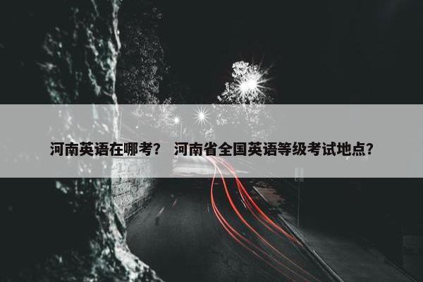河南英语在哪考？ 河南省全国英语等级考试地点？