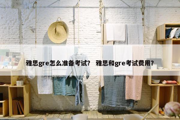 雅思gre怎么准备考试？ 雅思和gre考试费用？