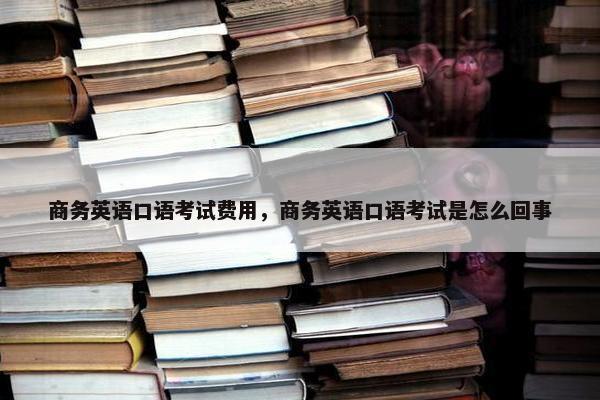 商务英语口语考试费用，商务英语口语考试是怎么回事