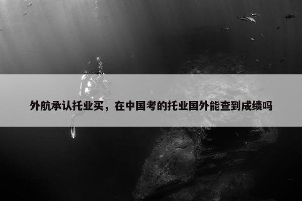 外航承认托业买，在中国考的托业国外能查到成绩吗