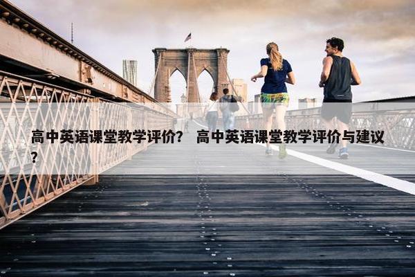 高中英语课堂教学评价？ 高中英语课堂教学评价与建议？
