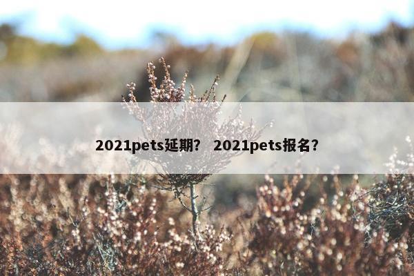 2021pets延期？ 2021pets报名？
