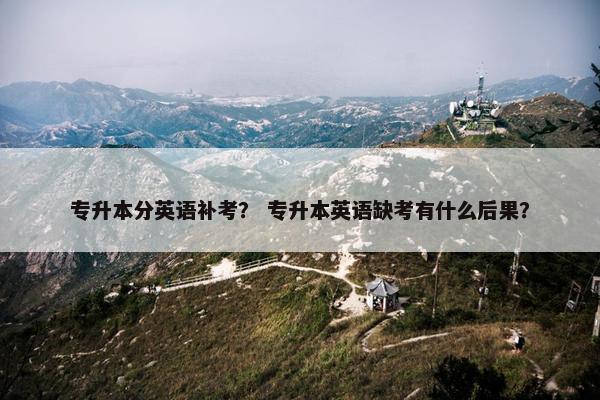 专升本分英语补考？ 专升本英语缺考有什么后果？