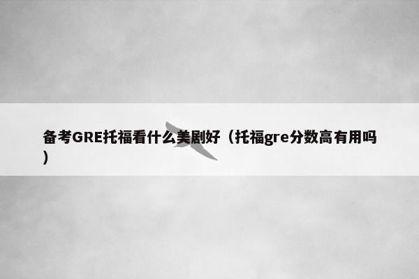 备考GRE托福看什么美剧好（托福gre分数高有用吗）