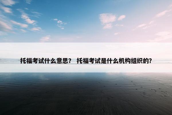 托福考试什么意思？ 托福考试是什么机构组织的？