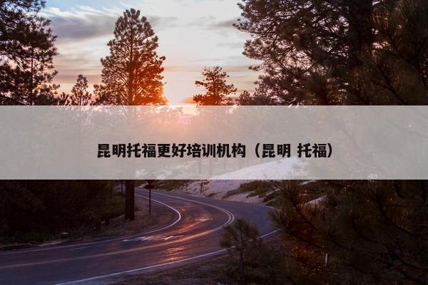 昆明托福更好培训机构（昆明 托福）