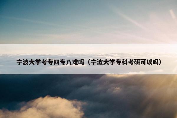 宁波大学考专四专八难吗（宁波大学专科考研可以吗）