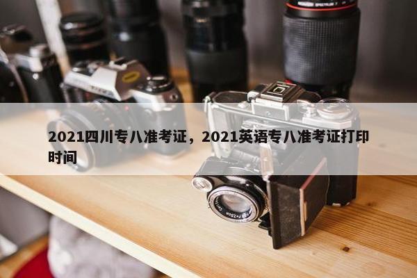 2021四川专八准考证，2021英语专八准考证打印时间