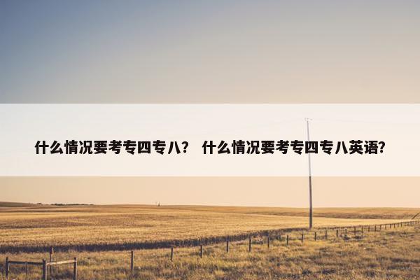 什么情况要考专四专八？ 什么情况要考专四专八英语？