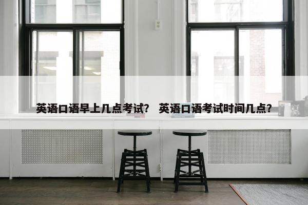 英语口语早上几点考试？ 英语口语考试时间几点？