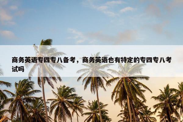 商务英语专四专八备考，商务英语也有特定的专四专八考试吗