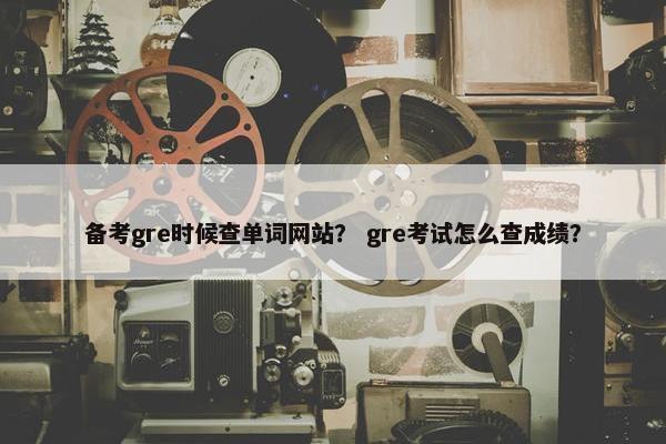 备考gre时候查单词网站？ gre考试怎么查成绩？