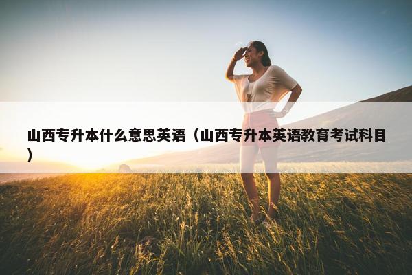 山西专升本什么意思英语（山西专升本英语教育考试科目）
