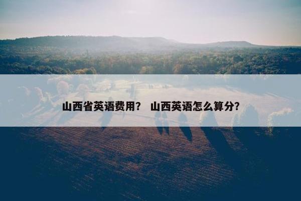 山西省英语费用？ 山西英语怎么算分？