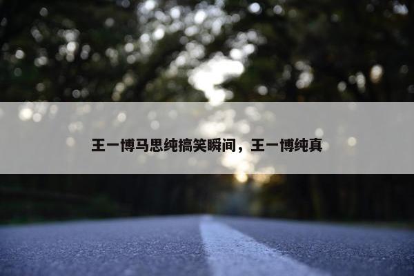 王一博马思纯搞笑瞬间，王一博纯真