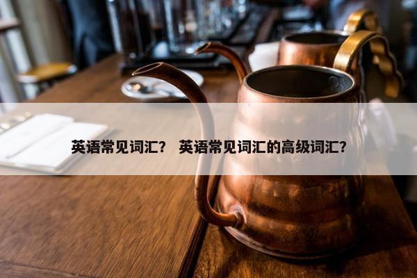 英语常见词汇？ 英语常见词汇的高级词汇？