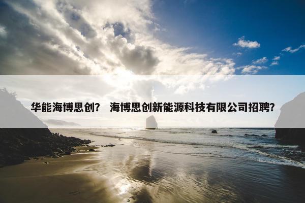 华能海博思创？ 海博思创新能源科技有限公司招聘？