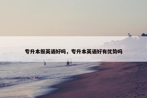 专升本报英语好吗，专升本英语好有优势吗