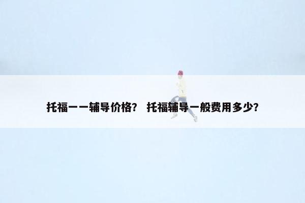 托福一一辅导价格？ 托福辅导一般费用多少？