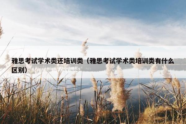 雅思考试学术类还培训类（雅思考试学术类培训类有什么区别）