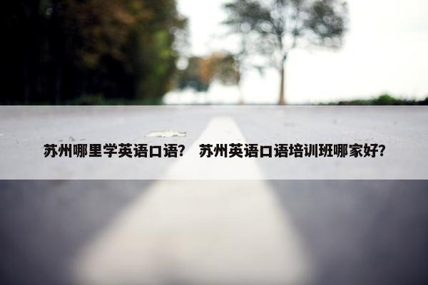 苏州哪里学英语口语？ 苏州英语口语培训班哪家好？