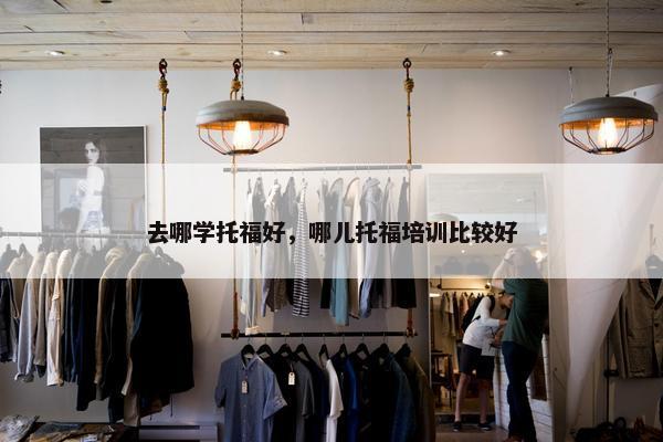 去哪学托福好，哪儿托福培训比较好