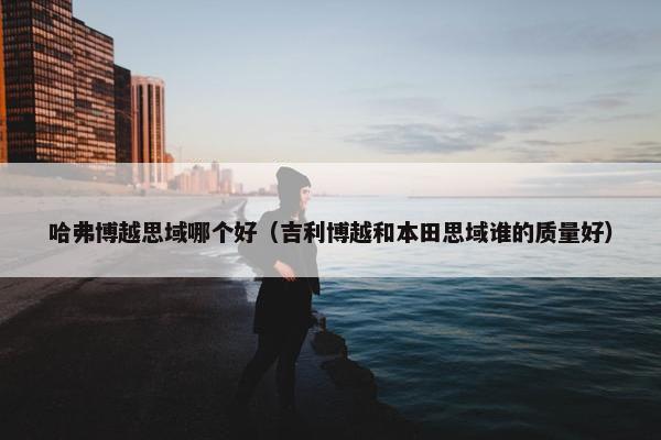 哈弗博越思域哪个好（吉利博越和本田思域谁的质量好）