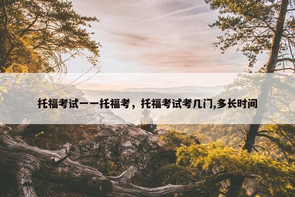托福考试一一托福考，托福考试考几门,多长时间