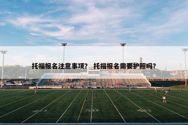 托福报名注意事项？ 托福报名需要护照吗？