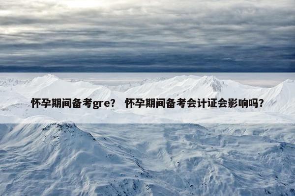 怀孕期间备考gre？ 怀孕期间备考会计证会影响吗？