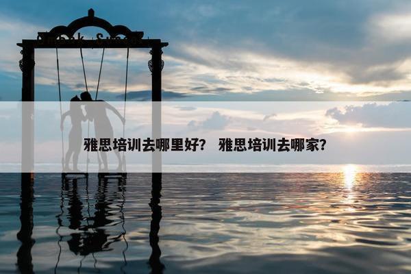 雅思培训去哪里好？ 雅思培训去哪家？