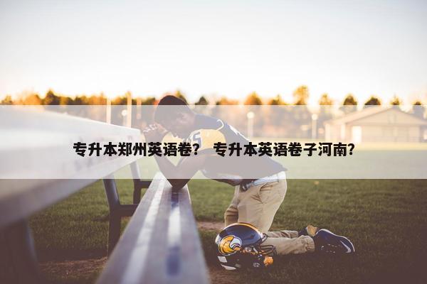 专升本郑州英语卷？ 专升本英语卷子河南？
