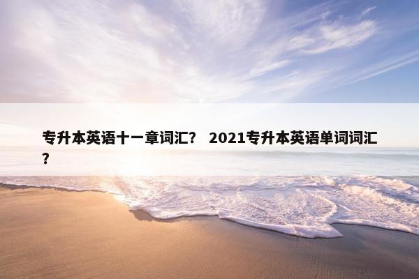 专升本英语十一章词汇？ 2021专升本英语单词词汇？