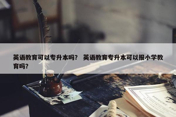 英语教育可以专升本吗？ 英语教育专升本可以报小学教育吗？