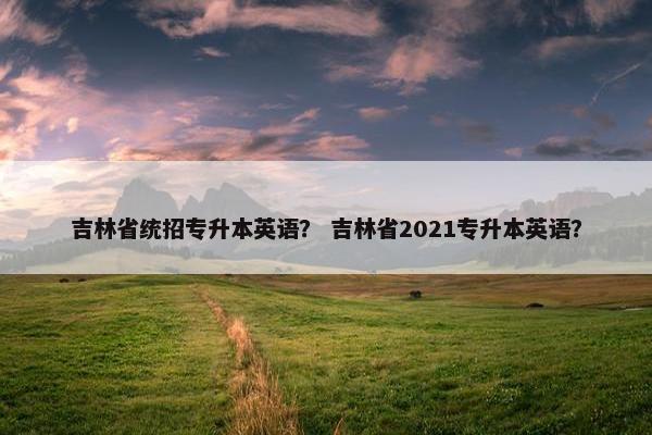 吉林省统招专升本英语？ 吉林省2021专升本英语？