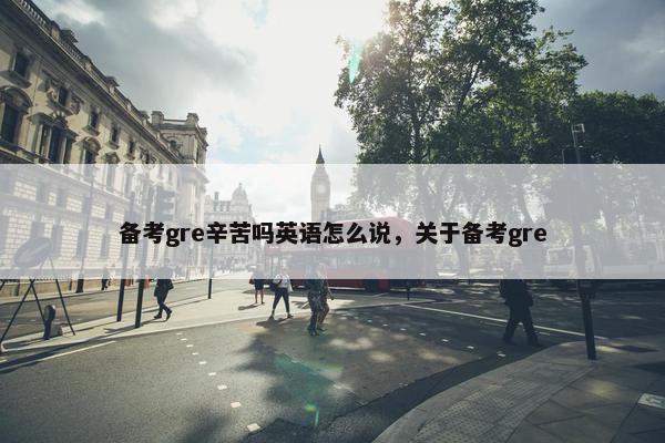 备考gre辛苦吗英语怎么说，关于备考gre