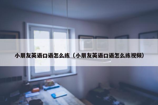 小朋友英语口语怎么练（小朋友英语口语怎么练视频）