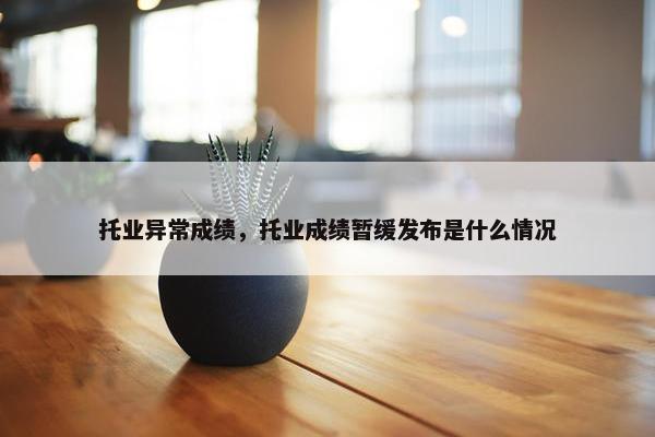托业异常成绩，托业成绩暂缓发布是什么情况