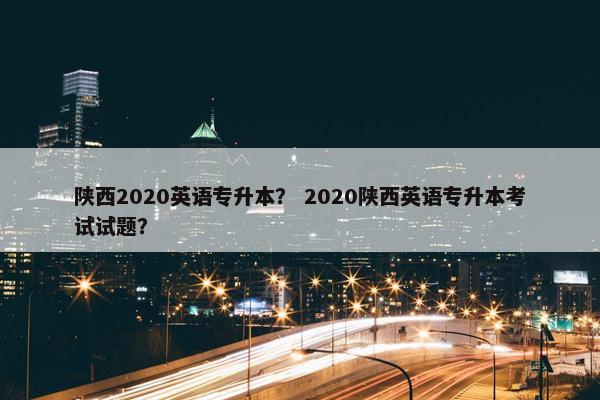 陕西2020英语专升本？ 2020陕西英语专升本考试试题？