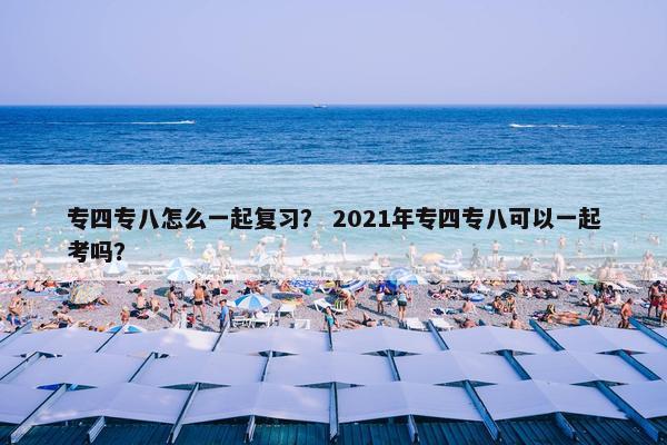 专四专八怎么一起复习？ 2021年专四专八可以一起考吗？