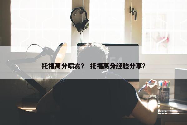 托福高分喷雾？ 托福高分经验分享？