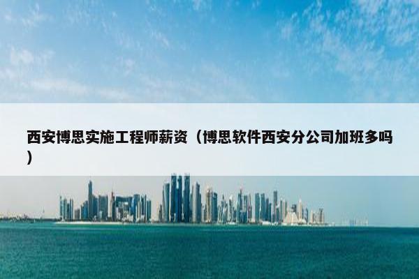 西安博思实施工程师薪资（博思软件西安分公司加班多吗）